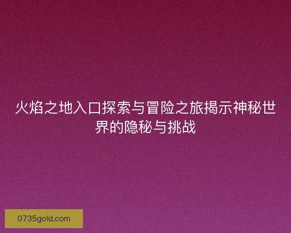 火焰之地入口探索与冒险之旅揭示神秘世界的隐秘与挑战