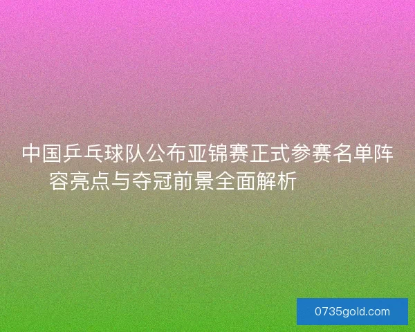 中国乒乓球队公布亚锦赛正式参赛名单阵容亮点与夺冠前景全面解析 🏓🇨🇳