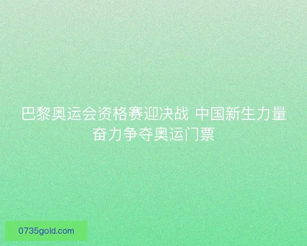 巴黎奥运会资格赛迎决战 中国新生力量奋力争夺奥运门票