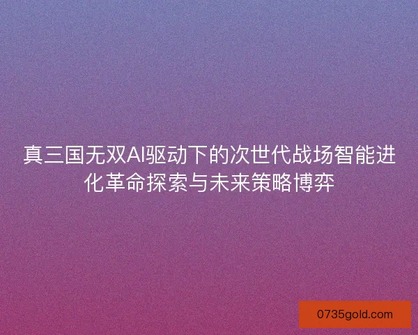 真三国无双AI驱动下的次世代战场智能进化革命探索与未来策略博弈