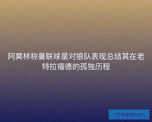 阿莫林称曼联球星对狼队表现总结其在老特拉福德的孤独历程
