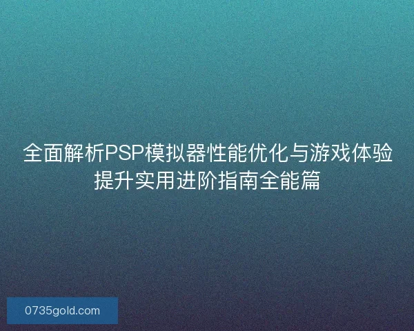 全面解析PSP模拟器性能优化与游戏体验提升实用进阶指南全能篇