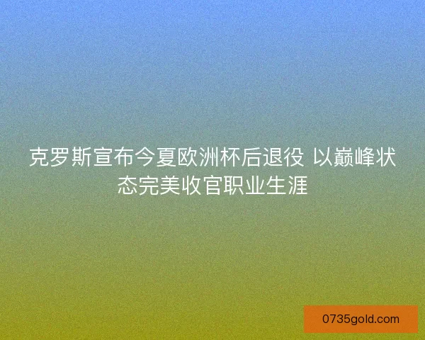 克罗斯宣布今夏欧洲杯后退役 以巅峰状态完美收官职业生涯