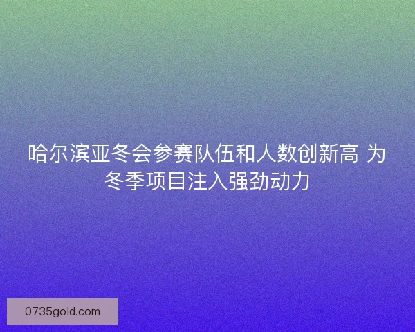 哈尔滨亚冬会参赛队伍和人数创新高 为冬季项目注入强劲动力