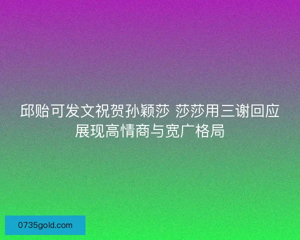 邱贻可发文祝贺孙颖莎 莎莎用三谢回应展现高情商与宽广格局