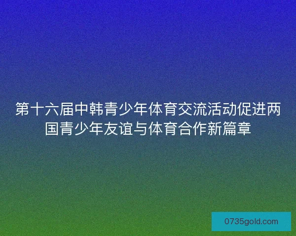 第十六届中韩青少年体育交流活动促进两国青少年友谊与体育合作新篇章