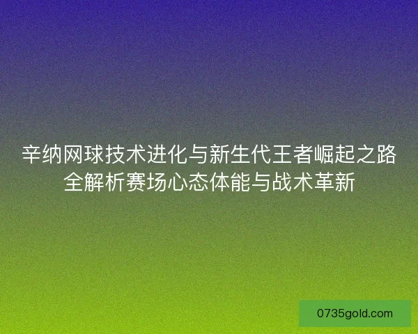 辛纳网球技术进化与新生代王者崛起之路全解析赛场心态体能与战术革新