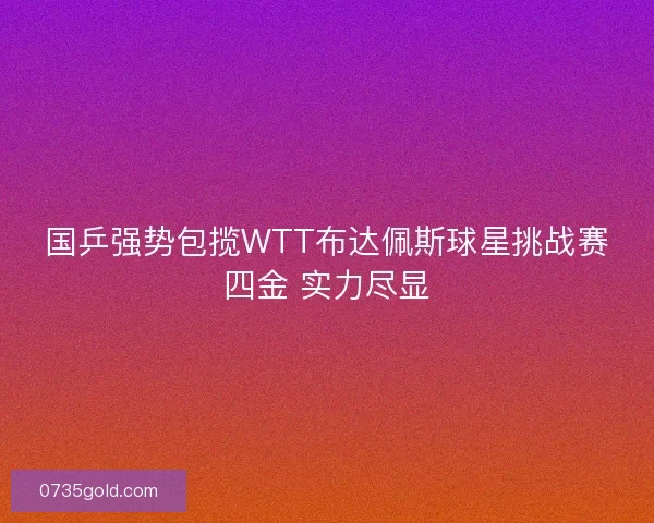 国乒强势包揽WTT布达佩斯球星挑战赛四金 实力尽显