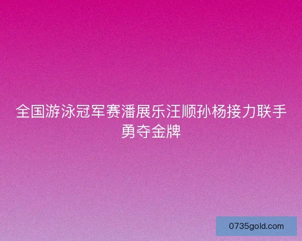 全国游泳冠军赛潘展乐汪顺孙杨接力联手勇夺金牌