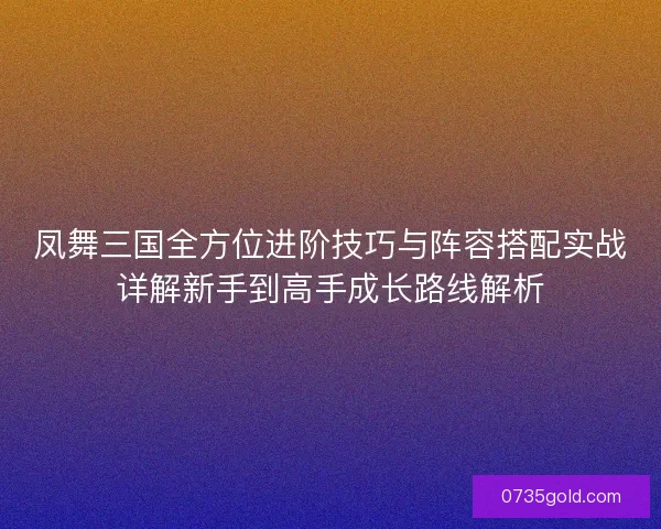 凤舞三国全方位进阶技巧与阵容搭配实战详解新手到高手成长路线解析