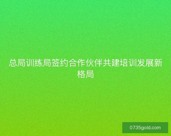 总局训练局签约合作伙伴共建培训发展新格局