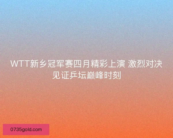 WTT新乡冠军赛四月精彩上演 激烈对决见证乒坛巅峰时刻