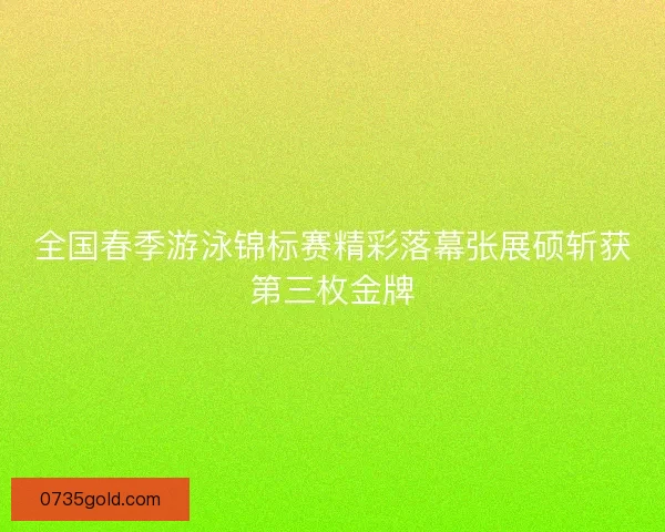 全国春季游泳锦标赛精彩落幕张展硕斩获第三枚金牌