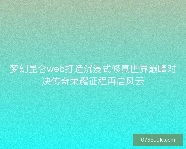 梦幻昆仑web打造沉浸式修真世界巅峰对决传奇荣耀征程再启风云
